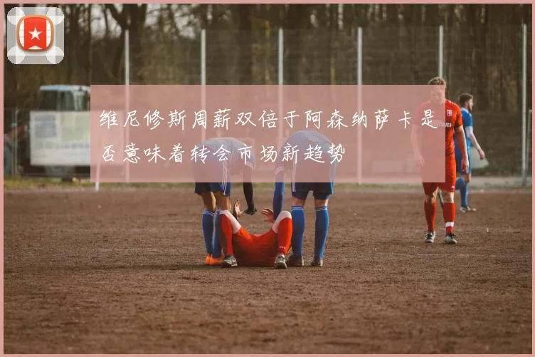 维尼修斯周薪双倍于阿森纳萨卡是否意味着转会市场新趋势